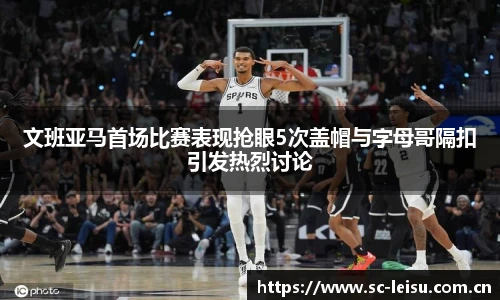 文班亚马首场比赛表现抢眼5次盖帽与字母哥隔扣引发热烈讨论